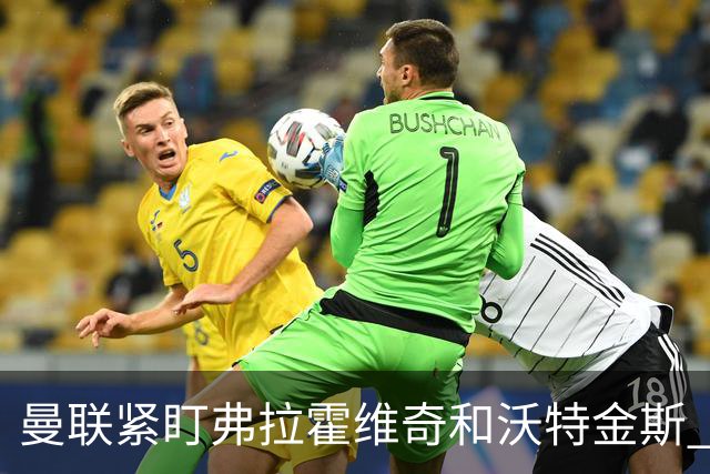 曼联紧盯弗拉霍维奇和沃特金斯 齐尔克泽正接近告别老特拉福德